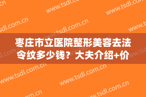 枣庄市立医院整形美容去法令纹多少钱？大夫介绍+价格表2024(枣庄市立医院整形美容找谁)