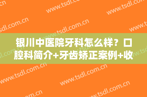 银川中医院牙科怎么样？口腔科简介+牙齿矫正案例+收费明细2024(银川哪个医院做牙齿矫正好)