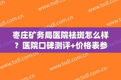枣庄矿务局医院祛斑怎么样？医院口碑测评+价格表参考！(枣庄祛斑好的地方)