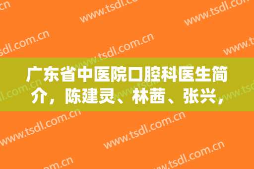 广东省中医院口腔科医生简介，陈建灵、林茜、张兴，擅长项目(广东省中医院张建兴简历)