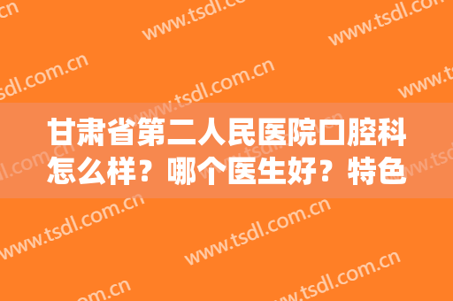 甘肃省第二人民医院口腔科怎么样？哪个医生好？特色口腔项目(兰州第二大学医院口腔科)
