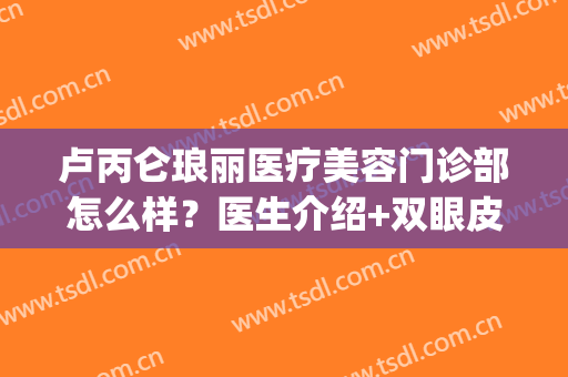卢丙仑琅丽医疗美容门诊部怎么样？医生介绍+双眼皮案例+价格表(卢丙仑琅丽医疗美容门诊部地址)