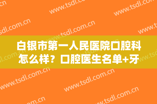 白银市第一人民医院口腔科怎么样？口腔医生名单+牙齿矫正案例效果(白银口腔医院哪家好)