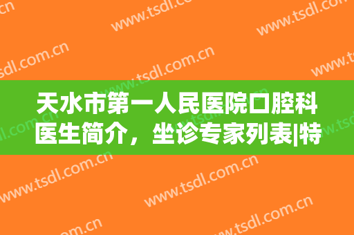天水市第一人民医院口腔科医生简介，坐诊专家列表|特色项目(天水市人民医院口腔科专家咨询)