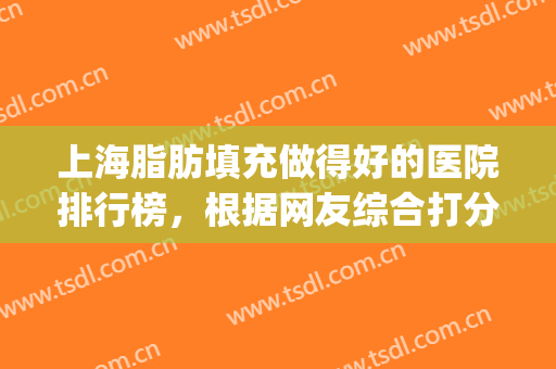 上海脂肪填充做得好的医院排行榜，根据网友综合打分评选(上海哪家医院脂肪填充技术好)