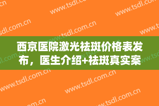 西京医院激光祛斑价格表发布，医生介绍+祛斑真实案例(西京医院雀斑激光术下来需多少钱)
