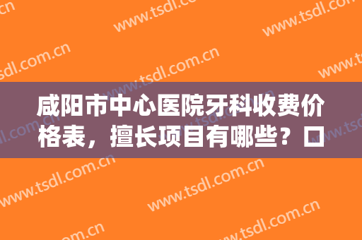咸阳市中心医院牙科收费价格表，擅长项目有哪些？口腔医生名单(咸阳市口腔医院收费标准)
