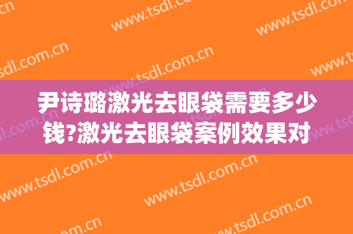 尹诗璐激光去眼袋需要多少钱?激光去眼袋案例效果对比图_北京大学第三医院
