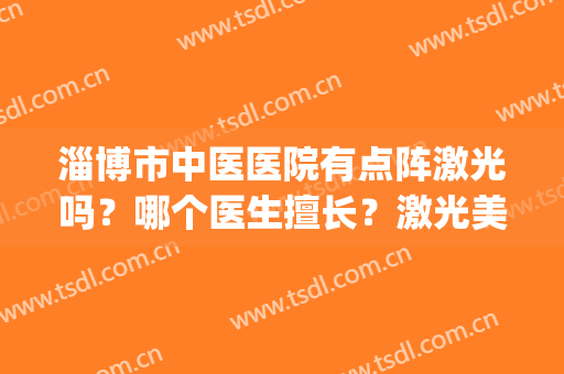 淄博市中医医院有点阵激光吗？哪个医生擅长？激光美肤案例(淄博中心医院点阵激光多少钱)