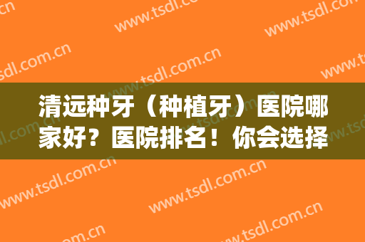清远种牙（种植牙）医院哪家好？医院排名！你会选择谁家医院？(清远市人民医院种植牙价格)
