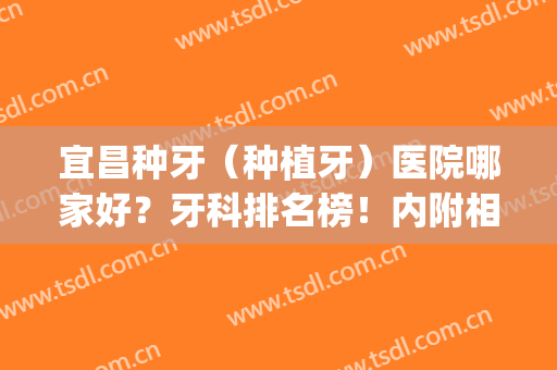 宜昌种牙（种植牙）医院哪家好？牙科排名榜！内附相关案例精选！(宜昌中心医院种植牙价格)