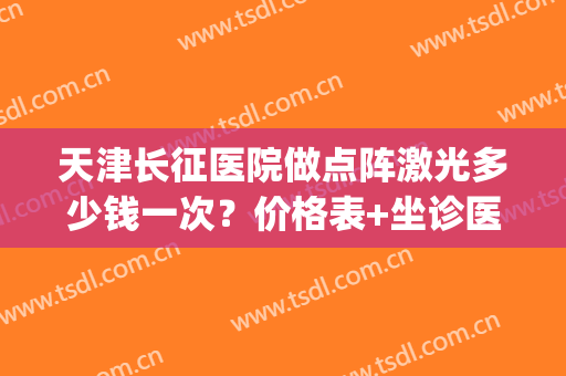 天津长征医院做点阵激光多少钱一次？价格表+坐诊医生名单+案例(天津市长征医院点阵激光)