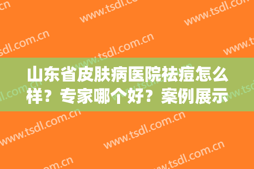 山东省皮肤病医院祛痘怎么样？专家哪个好？案例展示+价格一览！(临沂鲁南皮肤医院祛痘怎么样)