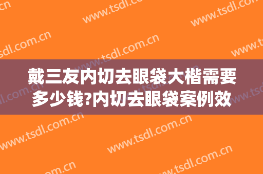 戴三友内切去眼袋大楷需要多少钱?内切去眼袋案例效果对比图_好大夫工作室