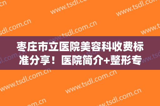 枣庄市立医院美容科收费标准分享！医院简介+整形专家信息(枣庄市立医院整形外科)