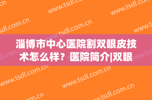 淄博市中心医院割双眼皮技术怎么样？医院简介|双眼皮案例反馈图(淄博割双眼皮医院医生排名)