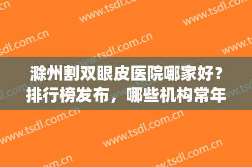 滁州割双眼皮医院哪家好？排行榜发布，哪些机构常年霸榜？(滁州哪个医院割双眼皮比较好)