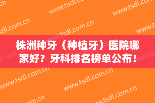 株洲种牙（种植牙）医院哪家好？牙科排名榜单公布！快来看看吧(株洲最好的牙科医院排名)