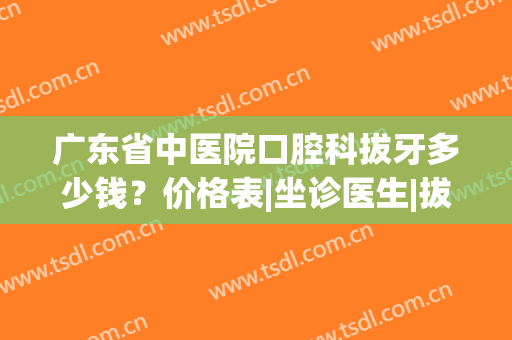 广东省中医院口腔科拔牙多少钱？价格表|坐诊医生|拔牙经历(广东省口腔拔牙哪个医生好)