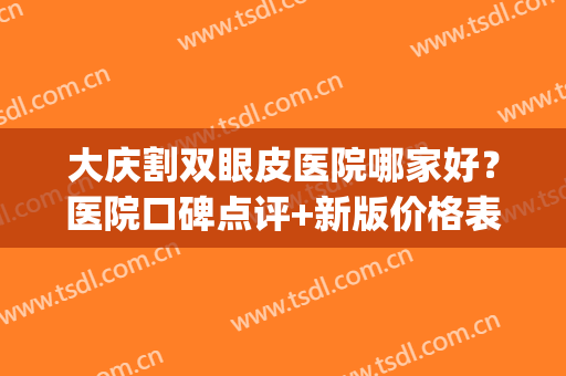 大庆割双眼皮医院哪家好？医院口碑点评+新版价格表一览！(大庆割双眼皮多少钱)