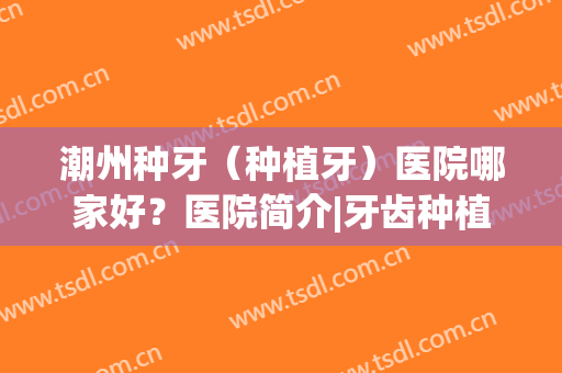 潮州种牙（种植牙）医院哪家好？医院简介|牙齿种植反馈图(潮州种牙费用是多少)