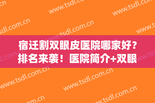 宿迁割双眼皮医院哪家好？排名来袭！医院简介+双眼皮案例反馈(宿迁哪个医院可以做双眼皮)