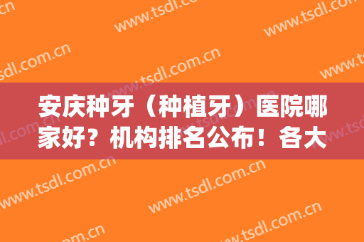 安庆种牙（种植牙）医院哪家好？机构排名公布！各大医院简介(安徽省种牙医院哪家好)