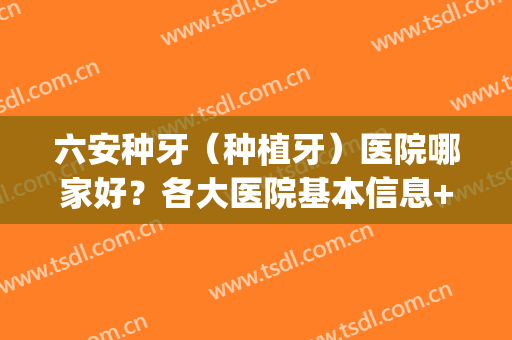 六安种牙（种植牙）医院哪家好？各大医院基本信息+价格表(六安种植牙哪个医院种得好)