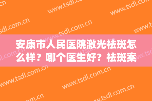 安康市人民医院激光祛斑怎么样？哪个医生好？祛斑案例(激光祛斑西安的三甲医院)