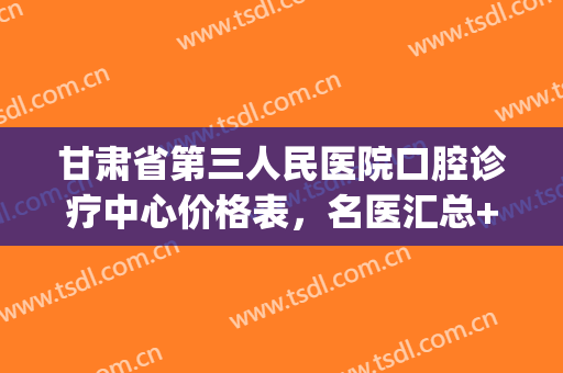 甘肃省第三人民医院口腔诊疗中心价格表，名医汇总+正畸案例(甘肃省人民医院口腔正畸科)