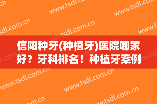 信阳种牙(种植牙)医院哪家好？牙科排名！种植牙案例反馈+收费价目表