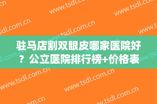 驻马店割双眼皮哪家医院好？公立医院排行榜+价格表参考！(驻马店割双眼皮三甲医院)