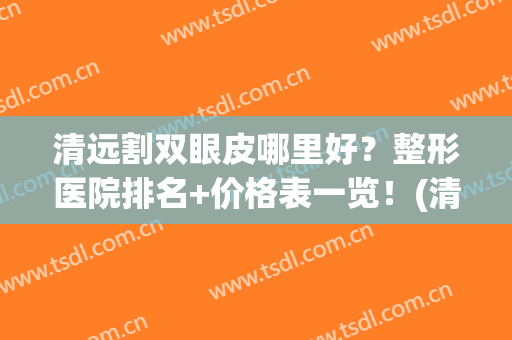 清远割双眼皮哪里好？整形医院排名+价格表一览！(清远人民医院割双眼皮多少钱)