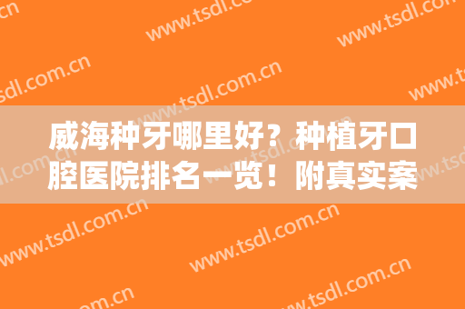 威海种牙哪里好？种植牙口腔医院排名一览！附真实案例+价格表(威海市立医院种牙多少钱)