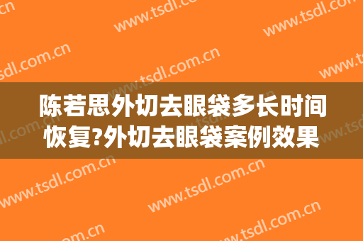 陈若思外切去眼袋多长时间恢复?外切去眼袋案例效果对比图_南方医科大学南方医院