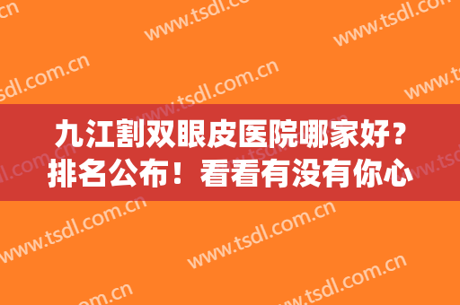 九江割双眼皮医院哪家好？排名公布！看看有没有你心仪的医院？(九江整形医院排名前3哪三家)