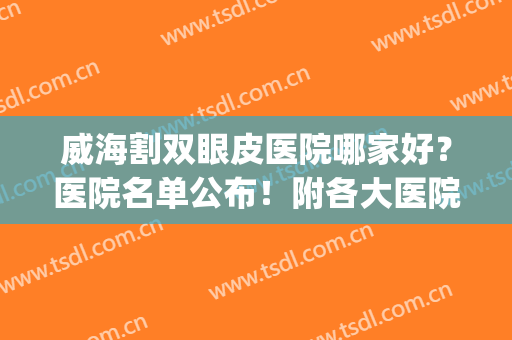 威海割双眼皮医院哪家好？医院名单公布！附各大医院资料(武威做双眼皮的医院)