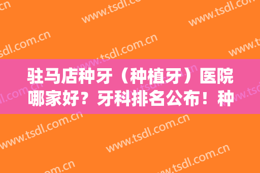 驻马店种牙（种植牙）医院哪家好？牙科排名公布！种植牙案例(种植牙哪家好)