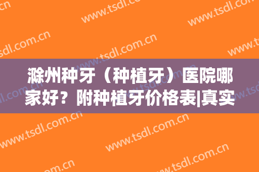 滁州种牙（种植牙）医院哪家好？附种植牙价格表|真实案例(合肥种植牙哪个医院种得好)