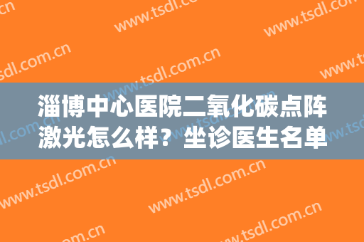 淄博中心医院二氧化碳点阵激光怎么样？坐诊医生名单哪个好？(淄博市中心医院点阵激光)