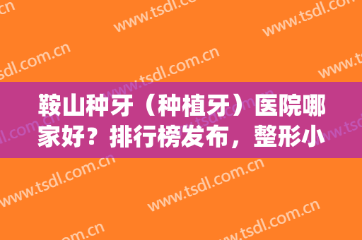 鞍山种牙（种植牙）医院哪家好？排行榜发布，整形小白必看！(鞍山哪里整牙好)