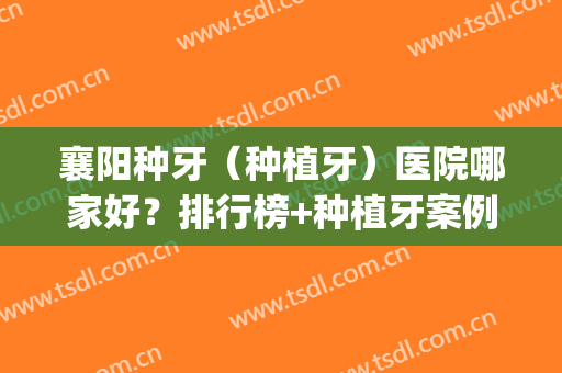 襄阳种牙（种植牙）医院哪家好？排行榜+种植牙案例分享(襄阳口腔医院种牙)