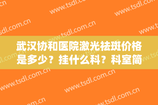 武汉协和医院激光祛斑价格是多少？挂什么科？科室简介+口碑医生！(武汉协和医院激光祛斑收费标准)