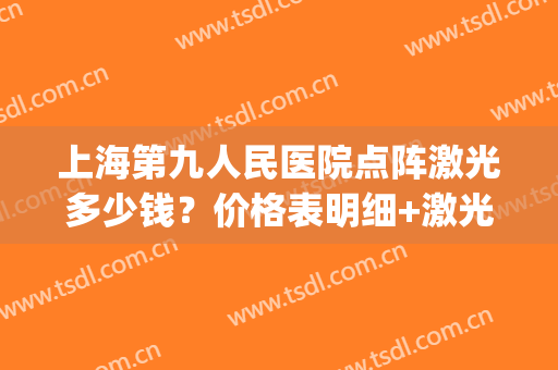 上海第九人民医院点阵激光多少钱？价格表明细+激光美肤案例(上海九院价目表)