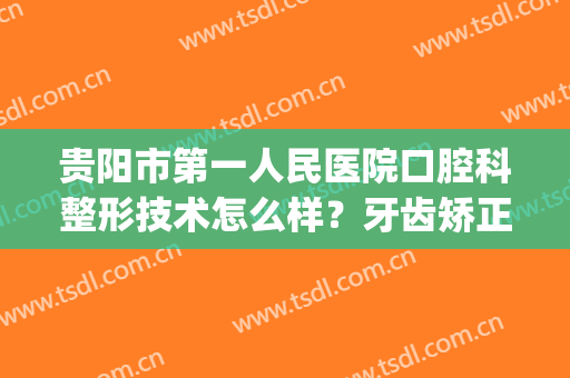 贵阳市第一人民医院口腔科整形技术怎么样？牙齿矫正真实案例！(贵阳口腔医院矫正牙齿哪个医生好)