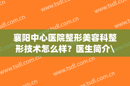 襄阳中心医院整形美容科整形技术怎么样？医生简介\整形案例分享！(襄阳中心医院整形美容免费咨询)