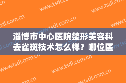 淄博市中心医院整形美容科去雀斑技术怎么样？哪位医生好？(淄博市中心医院有美容科吗)