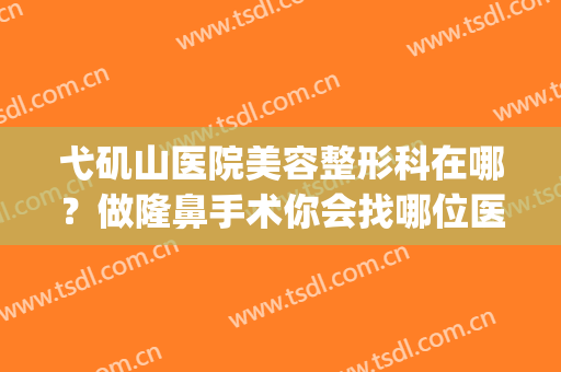 弋矶山医院美容整形科在哪？做隆鼻手术你会找哪位医生？(芜湖弋矶山整形医院)