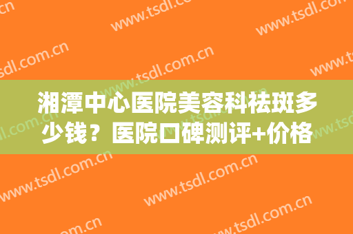 湘潭中心医院美容科祛斑多少钱？医院口碑测评+价格表参考！(湘潭美容医院排名)