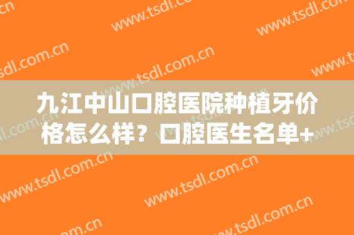 九江中山口腔医院种植牙价格怎么样？口腔医生名单+种植牙案例(上海第九人民医院口腔科种植牙价格)